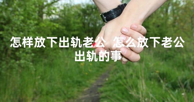怎样放下出轨老公  怎么放下老公出轨的事